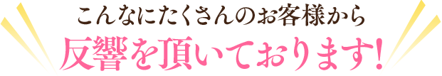 こんなにたくさんのお客様から反響を頂いております！