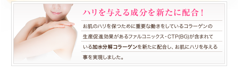 ハリを与える成分を新たに配合！お肌のハリを保つために重要な働きをしているコラーゲンの生産促進効果があるファルコニックス・CTP(BG)が含まれている加水分解コラーゲンを新たに配合し、お肌にハリを与える事を実現しました。