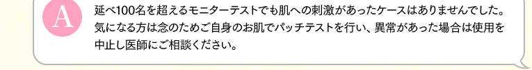 延べ100名を超えるモニターテストでも肌への刺激があったケースはありませんでした。気になる方は念のためご自身のお肌でパッチテストを行い、異常があった場合は使用を中止し医師にご相談ください。