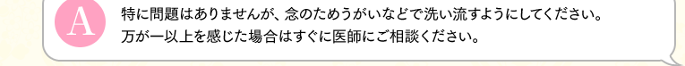 特に問題はありませんが、念のためうがいなどで洗い流すようにしてください。万が一以上を感じた場合はすぐに医師にご相談ください。