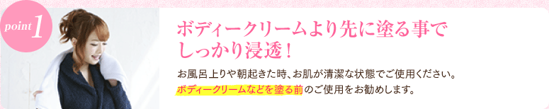 point1 ボディークリームより先に塗る事でしっかり浸透！ お風呂上りや朝起きた時、お肌が清潔な状態でご使用ください。ボディークリームなどを塗る前のご使用をお勧めします。