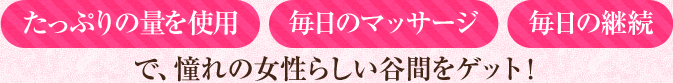 「たっぷりの量を使用」「毎日のマッサージ」「毎日の継続」で、憧れの女性らしい谷間をゲット！