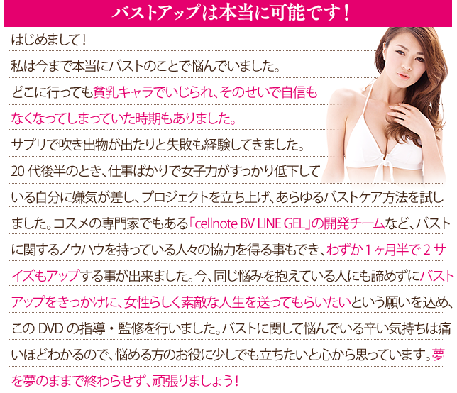 はじめまして！バストアップトレーナーです。私は今まで本当にバストのことで悩んでいました。どこに行っても貧乳キャラでいじられ、そのせいで自信もなくなってしまっていた時期もありました。サプリで吹き出物が出たりと失敗も経験してきました。20代後半のとき、仕事ばかりで女子力がすっかり低下している自分に嫌気が差し、プロジェクトを立ち上げ、あらゆるバストケア方法を試しました。コスメの専門家でもある「cellnote BV LINE GEL」の開発チームなど、バストに関するノウハウを持っている人々の協力を得る事もでき、わずか1ヶ月半で2サイズもアップする事が出来ました。
今、同じ悩みを抱えている人にも諦めずにバストアップをきっかけに、女性らしく素敵な人生を送ってもらいたいという願いを込め、このDVDの指導・監修を行いました。バストに関して悩んでいる辛い気持ちは痛いほどわかるので、悩める方のお役に少しでも立ちたいと心から思っています。夢を夢のままで終わらせず、頑張りましょう！