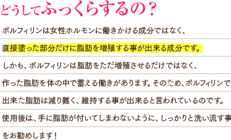 ボルフィリンは女性ホルモンに働きかける成分ではなく、直接塗った部分だけに脂肪を増殖する事が出来る成分です。しかも、ボルフィリンは脂肪をただ増殖させるだけではなく、作った脂肪を体の中で蓄える働きがあります。そのため、ボルフィリンで出来た脂肪は減り難く、維持する事が出来ると言われているのです。使用後は、手に脂肪が付いてしまわないように、しっかりと洗い流す事をお勧めします！